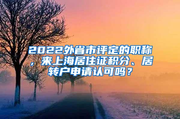 2022外省市评定的职称，来上海居住证积分、居转户申请认可吗？