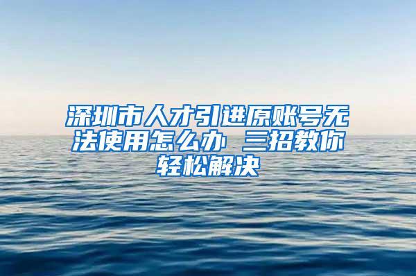 深圳市人才引进原账号无法使用怎么办 三招教你轻松解决