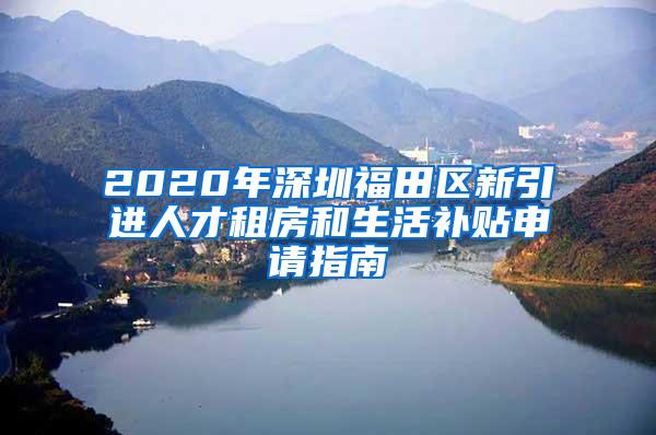 2020年深圳福田区新引进人才租房和生活补贴申请指南