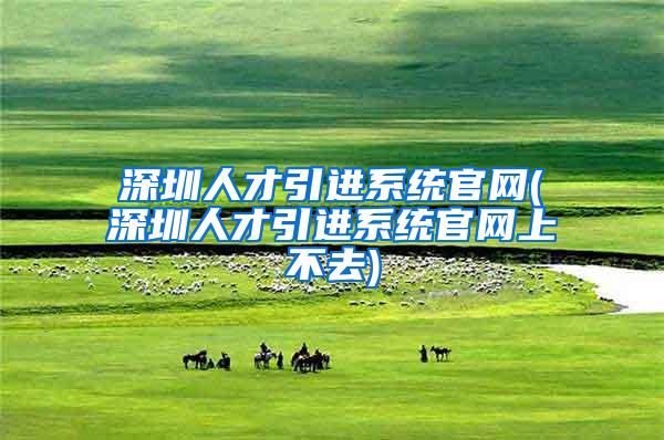 深圳人才引进系统官网(深圳人才引进系统官网上不去)