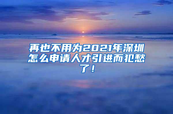 再也不用为2021年深圳怎么申请人才引进而犯愁了！