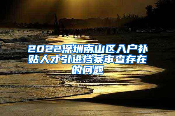 2022深圳南山区入户补贴人才引进档案审查存在的问题