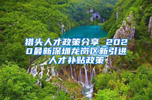 猎头人才政策分享 2020最新深圳龙岗区新引进人才补贴政策
