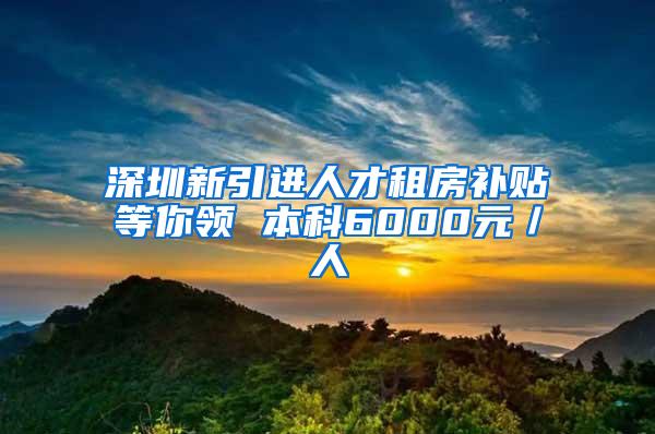 深圳新引进人才租房补贴等你领 本科6000元／人