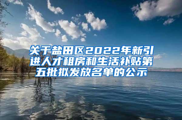 关于盐田区2022年新引进人才租房和生活补贴第五批拟发放名单的公示