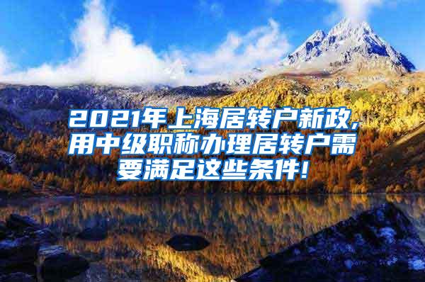 2021年上海居转户新政,用中级职称办理居转户需要满足这些条件!