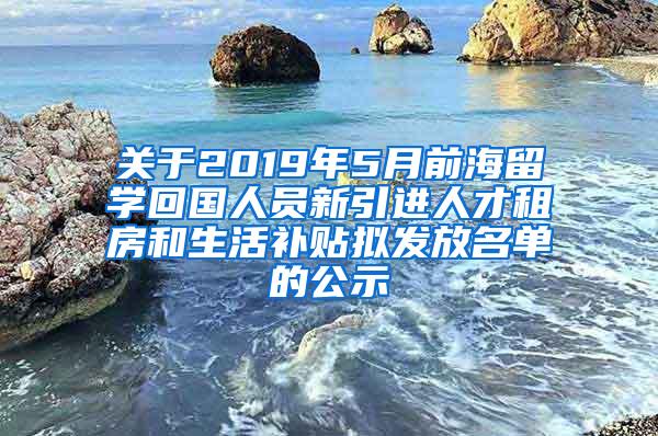 关于2019年5月前海留学回国人员新引进人才租房和生活补贴拟发放名单的公示