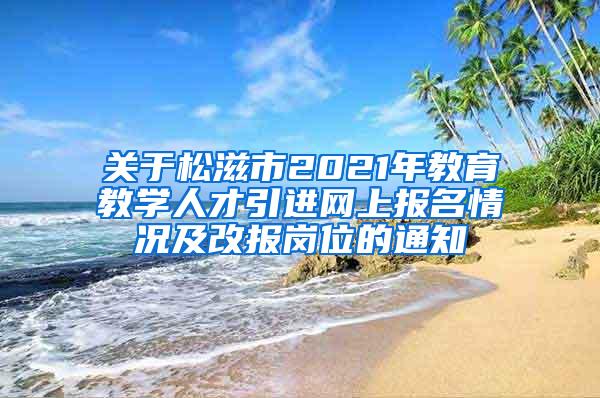 关于松滋市2021年教育教学人才引进网上报名情况及改报岗位的通知