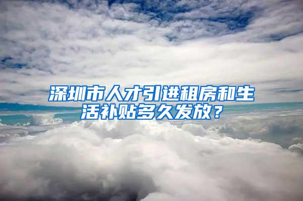 深圳市人才引进租房和生活补贴多久发放？