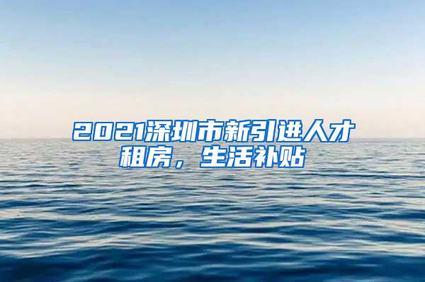 2021深圳市新引进人才租房，生活补贴