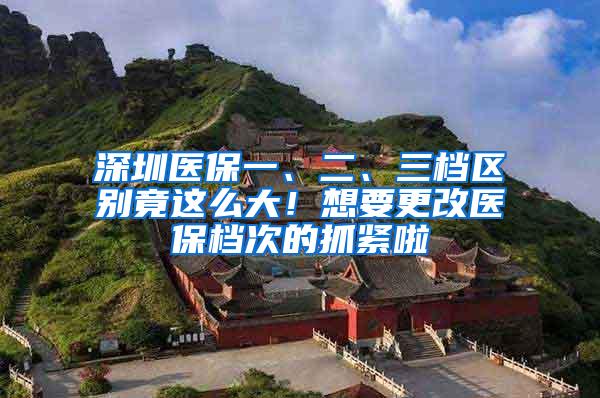 深圳医保一、二、三档区别竟这么大！想要更改医保档次的抓紧啦