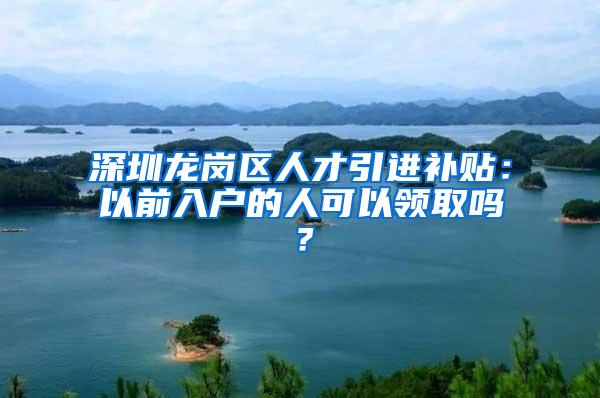 深圳龙岗区人才引进补贴：以前入户的人可以领取吗？