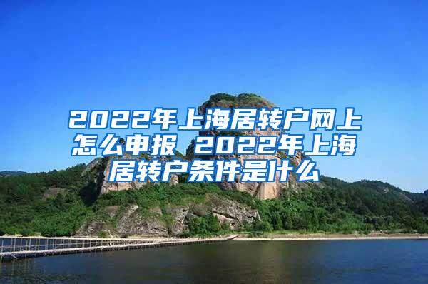 2022年上海居转户网上怎么申报 2022年上海居转户条件是什么