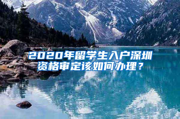 2020年留学生入户深圳资格审定该如何办理？