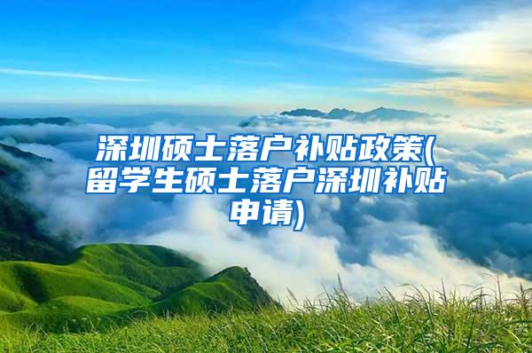 深圳硕士落户补贴政策(留学生硕士落户深圳补贴申请)