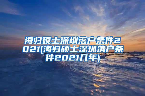 海归硕士深圳落户条件2021(海归硕士深圳落户条件2021几年)