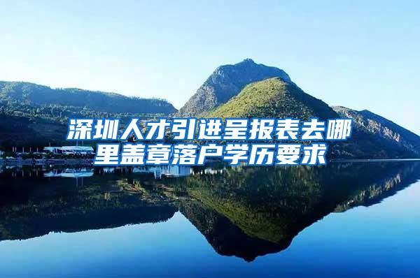 深圳人才引进呈报表去哪里盖章落户学历要求