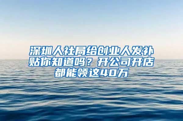 深圳人社局给创业人发补贴你知道吗？开公司开店都能领这40万