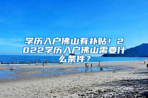 学历入户佛山有补贴！2022学历入户佛山需要什么条件？