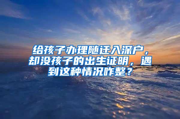 给孩子办理随迁入深户，却没孩子的出生证明，遇到这种情况咋整？
