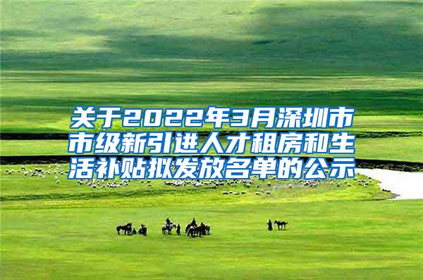 关于2022年3月深圳市市级新引进人才租房和生活补贴拟发放名单的公示