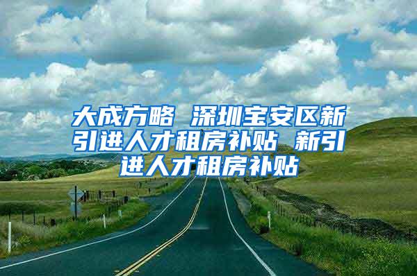 大成方略 深圳宝安区新引进人才租房补贴 新引进人才租房补贴