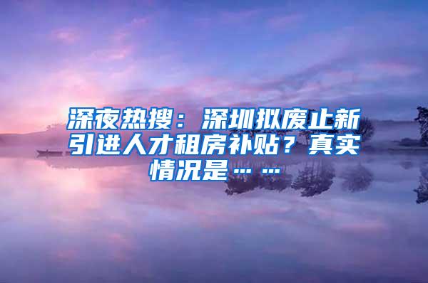 深夜热搜：深圳拟废止新引进人才租房补贴？真实情况是……