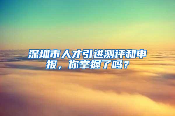 深圳市人才引进测评和申报，你掌握了吗？