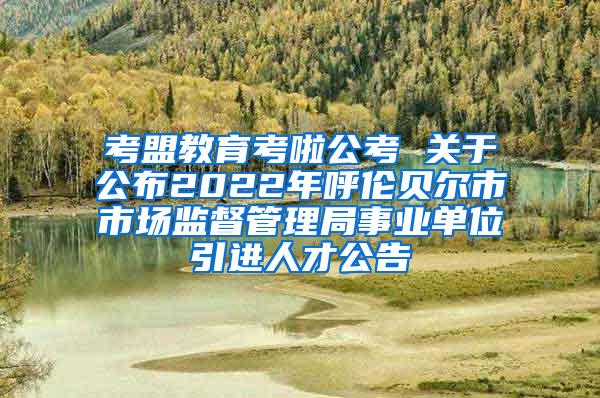 考盟教育考啦公考 关于公布2022年呼伦贝尔市市场监督管理局事业单位引进人才公告