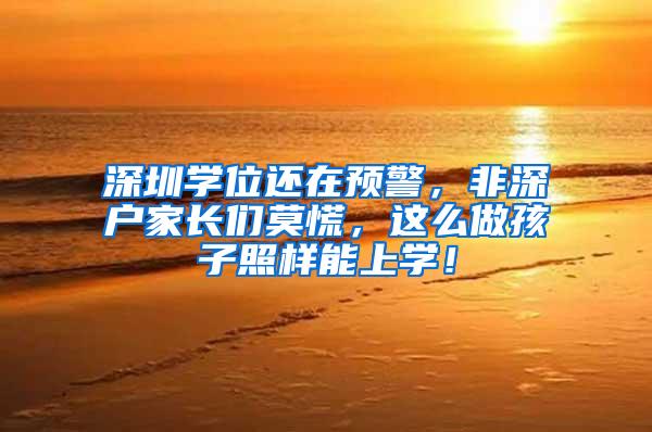 深圳学位还在预警，非深户家长们莫慌，这么做孩子照样能上学！