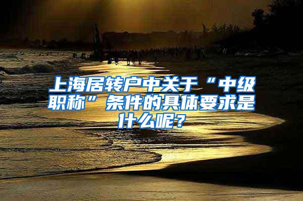 上海居转户中关于“中级职称”条件的具体要求是什么呢？