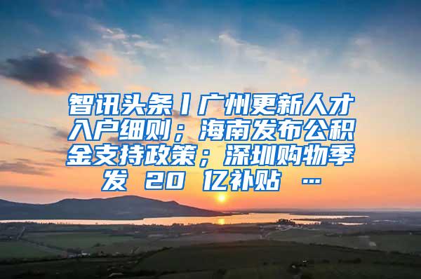 智讯头条丨广州更新人才入户细则；海南发布公积金支持政策；深圳购物季发 20 亿补贴 …