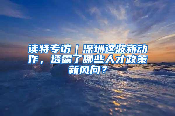 读特专访｜深圳这波新动作，透露了哪些人才政策新风向？