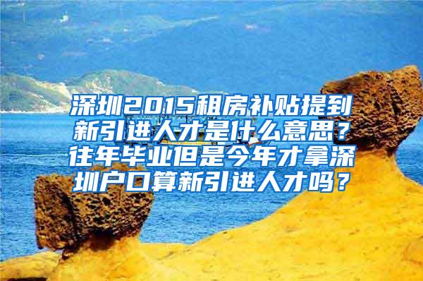 深圳2015租房补贴提到新引进人才是什么意思？往年毕业但是今年才拿深圳户口算新引进人才吗？