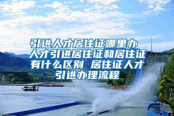 引进人才居住证哪里办 人才引进居住证和居住证有什么区别 居住证人才引进办理流程