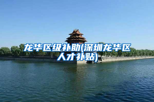 龙华区级补助(深圳龙华区人才补贴)