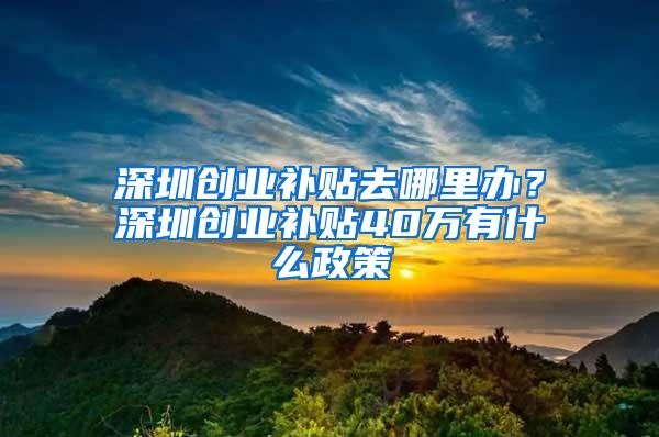 深圳创业补贴去哪里办？深圳创业补贴40万有什么政策