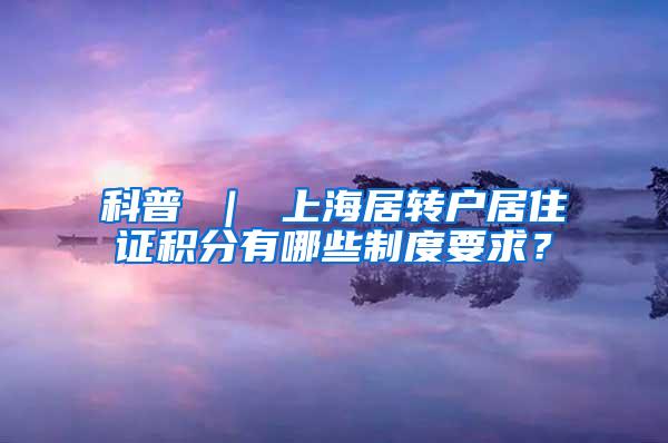 科普 ｜ 上海居转户居住证积分有哪些制度要求？