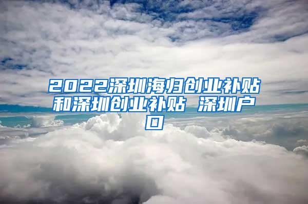 2022深圳海归创业补贴和深圳创业补贴 深圳户口