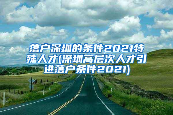 落户深圳的条件2021特殊人才(深圳高层次人才引进落户条件2021)