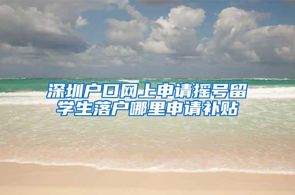 深圳户口网上申请摇号留学生落户哪里申请补贴