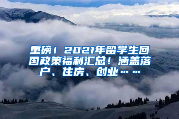 重磅！2021年留学生回国政策福利汇总！涵盖落户、住房、创业……