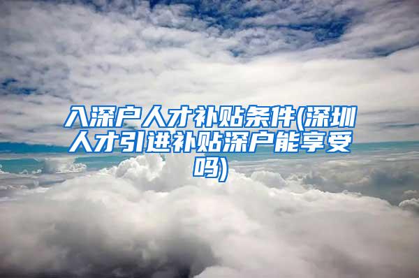 入深户人才补贴条件(深圳人才引进补贴深户能享受吗)