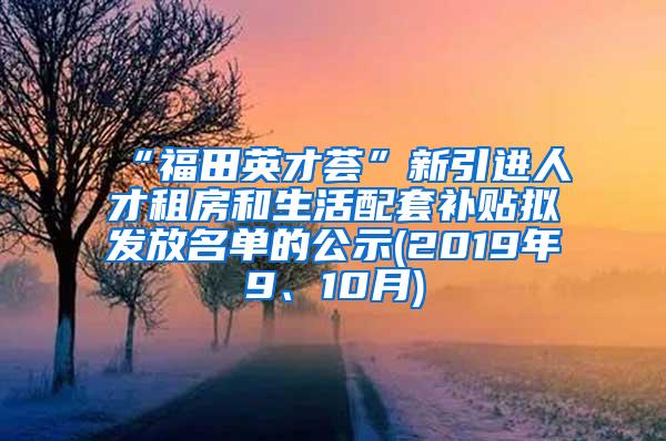 “福田英才荟”新引进人才租房和生活配套补贴拟发放名单的公示(2019年9、10月)