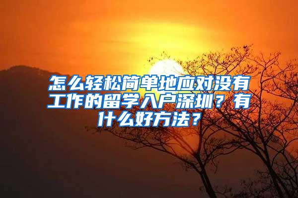 怎么轻松简单地应对没有工作的留学入户深圳？有什么好方法？
