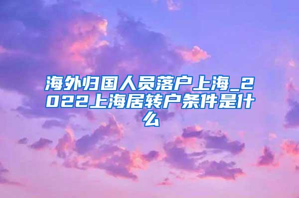 海外归国人员落户上海_2022上海居转户条件是什么