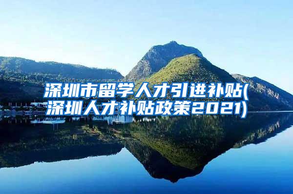 深圳市留学人才引进补贴(深圳人才补贴政策2021)