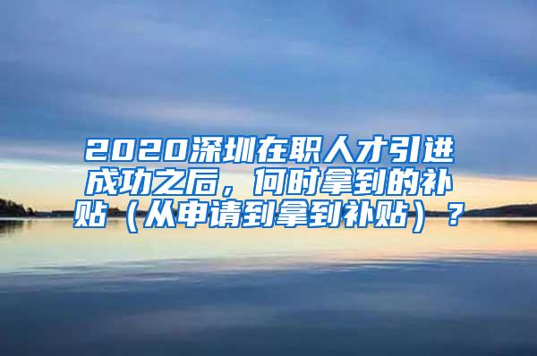 2020深圳在职人才引进成功之后，何时拿到的补贴（从申请到拿到补贴）？