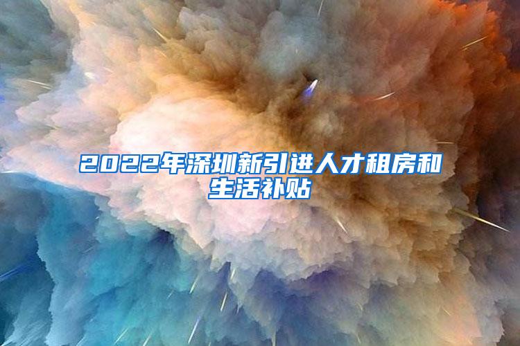 2022年深圳新引进人才租房和生活补贴