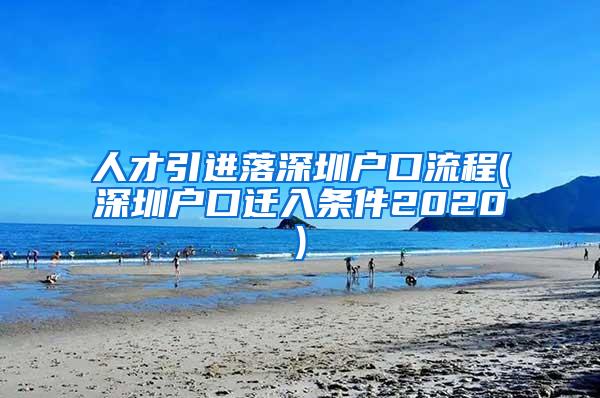 人才引进落深圳户口流程(深圳户口迁入条件2020)